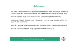 Referências
TÍTULO DO SEU SEMINÁRIO
Subtítulo
Métricas de Similaridade de Imagens
Jian Cheng , Yaqi Ji and Haijun Liu. Segmentation-Based PolSAR Image Classification Using Visual
Features: RHLBP and Color Features, Source: http://www.mdpi.com/2072-4292/7/5/6079/htm
Mitchell, H. (2010). Image fusion. pages 174–191. Springer-Verlag Berlin Heidelberg.
Rubner, Y. e. a. (2000). The earth mover’s distance as a metric for image retrieval. vo-lume 40,
pages 99–121. Int. J. Comp.
Wang, Z. e. a. (2004). Image quality assessment: from error visibility to structural similarity. 13.
Zitova, B. and Flusser, J. (2003). Image registration methods: a survey. 21.
 