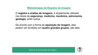 Metodologias de Registro de Imagem
O registro e análise de imagens, é amplamente utilizado
nas áreas de segurança, medicina, mecânica, astronomia,
geologia, entre outros.
De acordo com a forma de aquisição da imagem, elas
podem ser divididas em quatro grandes grupos, são eles:
TÍTULO DO SEU SEMINÁRIO
Subtítulo
Métricas de Similaridade de Imagens
 