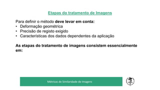 Etapas do tratamento de Imagens
Para definir o método deve levar em conta:
• Deformação geométrica
• Precisão de registo exigido
• Características dos dados dependentes da aplicação
As etapas do tratamento de imagens consistem essencialmente
em:
TÍTULO DO SEU SEMINÁRIO
Subtítulo
Métricas de Similaridade de Imagens
 