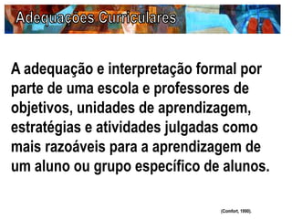 A adequação e interpretação formal por
parte de uma escola e professores de
objetivos, unidades de aprendizagem,
estratégias e atividades julgadas como
mais razoáveis para a aprendizagem de
um aluno ou grupo específico de alunos.
(Comfort, 1990).
 