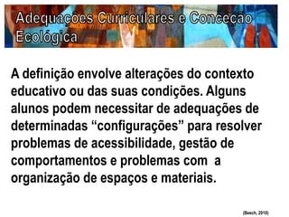 A definição envolve alterações do contexto
educativo ou das suas condições. Alguns
alunos podem necessitar de adequações de
determinadas “configurações” para resolver
problemas de acessibilidade, gestão de
comportamentos e problemas com a
organização de espaços e materiais.
(Beech, 2010)
 