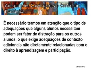 É necessário termos em atenção que o tipo de
adequações que alguns alunos necessitam
podem ser fator de distração para os outros
alunos, o que exige adequações de contexto
adicionais não diretamente relacionadas com o
direito à aprendizagem e participação.
(Beech, 2010)
 