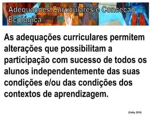 As adequações curriculares permitem
alterações que possibilitam a
participação com sucesso de todos os
alunos independentemente das suas
condições e/ou das condições dos
contextos de aprendizagem.
(Colôa, 2016)
 