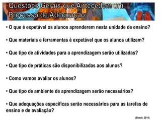 • O que é expetável os alunos aprenderem nesta unidade de ensino?
• Que materiais e ferramentas é expetável que os alunos utilizem?
• Que tipo de atividades para a aprendizagem serão utilizadas?
• Que tipo de práticas são disponibilizadas aos alunos?
• Como vamos avaliar os alunos?
• Que tipo de ambiente de aprendizagem serão necessários?
• Que adequações específicas serão necessários para as tarefas de
ensino e de avaliação?
(Beech, 2010)
 
