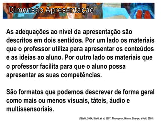 As adequações ao nível da apresentação são
descritos em dois sentidos. Por um lado os materiais
que o professor utiliza para apresentar os conteúdos
e as ideias ao aluno. Por outro lado os materiais que
o professor facilita para que o aluno possa
apresentar as suas competências.
São formatos que podemos descrever de forma geral
como mais ou menos visuais, táteis, áudio e
multissensoriais.
(Stahl, 2004; Stahl, et al, 2007; Thompson, Morse, Sharpe, e Hall, 2005)
 