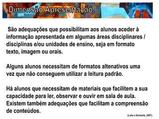 São adequações que possibilitam aos alunos aceder à
informação apresentada em algumas áreas disciplinares /
disciplinas e/ou unidades de ensino, seja em formato
texto, imagem ou orais.
Alguns alunos necessitam de formatos altenativos uma
vez que não conseguem utilizar a leitura padrão.
Há alunos que necessitam de materiais que facilitem a sua
capacidade para ler, observar e ouvir em sala de aula.
Existem também adequações que facilitam a compreensão
de conteúdos.
(Luke e Schwartz, 2007).
 