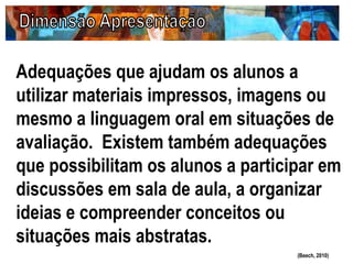 Adequações que ajudam os alunos a
utilizar materiais impressos, imagens ou
mesmo a linguagem oral em situações de
avaliação. Existem também adequações
que possibilitam os alunos a participar em
discussões em sala de aula, a organizar
ideias e compreender conceitos ou
situações mais abstratas.
(Beech, 2010)
 