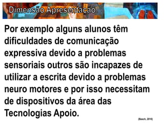 Por exemplo alguns alunos têm
dificuldades de comunicação
expressiva devido a problemas
sensoriais outros são incapazes de
utilizar a escrita devido a problemas
neuro motores e por isso necessitam
de dispositivos da área das
Tecnologias Apoio. (Beech, 2010)
 