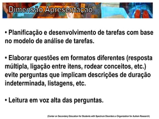 • Planificação e desenvolvimento de tarefas com base
no modelo de análise de tarefas.
• Elaborar questões em formatos diferentes (resposta
múltipla, ligação entre itens, rodear conceitos, etc.)
evite perguntas que implicam descrições de duração
indeterminada, listagens, etc.
• Leitura em voz alta das perguntas.
(Center on Secondary Education for Students with Spectrum Disorders e Organization for Autism Research)
 
