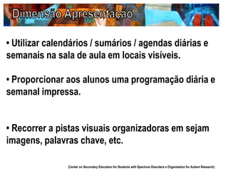 • Utilizar calendários / sumários / agendas diárias e
semanais na sala de aula em locais visíveis.
• Proporcionar aos alunos uma programação diária e
semanal impressa.
• Recorrer a pistas visuais organizadoras em sejam
imagens, palavras chave, etc.
(Center on Secondary Education for Students with Spectrum Disorders e Organization for Autism Research)
 