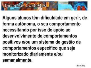 Alguns alunos têm dificuldade em gerir, de
forma autónoma, o seu comportamento
necessitando por isso de apoio ao
desenvolvimento de comportamentos
positivos e/ou um sistema de gestão de
comportamentos específico que seja
monitorizado diariamente e/ou
semanalmente.
(Beech, 2010)
 