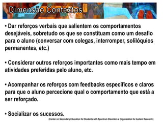 • Dar reforços verbais que salientem os comportamentos
desejáveis, sobretudo os que se constituam como um desafio
para o aluno (conversar com colegas, interromper, solilóquios
permanentes, etc.)
• Considerar outros reforços importantes como mais tempo em
atividades preferidas pelo aluno, etc.
• Acompanhar os reforços com feedbacks específicos e claros
para que o aluno percecione qual o comportamento que está a
ser reforçado.
• Socializar os sucessos.
(Center on Secondary Education for Students with Spectrum Disorders e Organization for Autism Research)
 