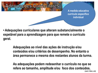 (Joel I. Klein, s/d)
• Adequações curriculares que alteram substancialmente o
expetável para a aprendizagem para que remete o currículo
geral.
Adequações ao nível das ações de instrução e/ou
conteúdos e/ou critérios de desempenho. No entanto a
área permanece a mesma dos restantes alunos da turma.
As adequações podem redesenhar o currículo no que se
refere ao tamanho, amplitude e/ou foco dos conteúdos.
A medida educativa
currículo específico
individual
 