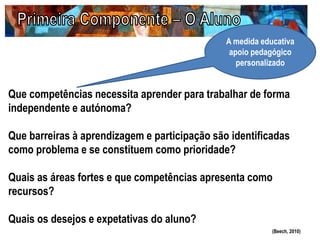 Que competências necessita aprender para trabalhar de forma
independente e autónoma?
Que barreiras à aprendizagem e participação são identificadas
como problema e se constituem como prioridade?
Quais as áreas fortes e que competências apresenta como
recursos?
Quais os desejos e expetativas do aluno?
(Beech, 2010)
A medida educativa
apoio pedagógico
personalizado
 