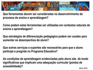 Que ferramentas devem ser consideradas no desenvolvimento do
processo de ensino e aprendizagem?
Como podem estas ferramentas ser utilizadas em contextos naturais de
ensino e aprendizagem?
Que estratégias de diferenciação pedagógica podem ser usadas para
aumentar os desempenhos do aluno?
Que outros serviços e suportes são necessários para que o aluno
participe e progrida no Programa Educativo?
As condições de aprendizagem evidenciadas pelo aluno são de modo
significativas que implicam uma adequação curricular (pontos de
acessibilidade)? (Beech, 2010)
 