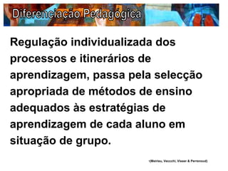 Regulação individualizada dos
processos e itinerários de
aprendizagem, passa pela selecção
apropriada de métodos de ensino
adequados às estratégias de
aprendizagem de cada aluno em
situação de grupo.
•(Meirieu, Veccchi, Visser & Perrenoud)
 