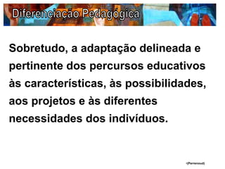 Sobretudo, a adaptação delineada e
pertinente dos percursos educativos
às características, às possibilidades,
aos projetos e às diferentes
necessidades dos indivíduos.
•(Perrenoud)
 