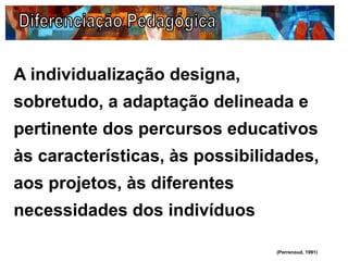 A individualização designa,
sobretudo, a adaptação delineada e
pertinente dos percursos educativos
às características, às possibilidades,
aos projetos, às diferentes
necessidades dos indivíduos
(Perrenoud, 1991)
 