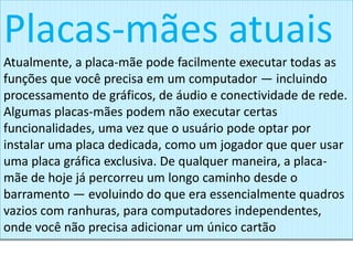 Placas-mães atuais
Atualmente, a placa-mãe pode facilmente executar todas as
funções que você precisa em um computador — incluindo
processamento de gráficos, de áudio e conectividade de rede.
Algumas placas-mães podem não executar certas
funcionalidades, uma vez que o usuário pode optar por
instalar uma placa dedicada, como um jogador que quer usar
uma placa gráfica exclusiva. De qualquer maneira, a placa-
mãe de hoje já percorreu um longo caminho desde o
barramento — evoluindo do que era essencialmente quadros
vazios com ranhuras, para computadores independentes,
onde você não precisa adicionar um único cartão
 