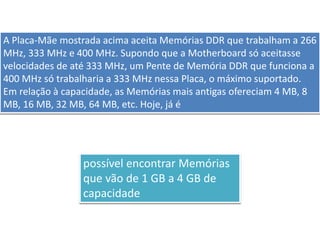 A Placa-Mãe mostrada acima aceita Memórias DDR que trabalham a 266
MHz, 333 MHz e 400 MHz. Supondo que a Motherboard só aceitasse
velocidades de até 333 MHz, um Pente de Memória DDR que funciona a
400 MHz só trabalharia a 333 MHz nessa Placa, o máximo suportado.
Em relação à capacidade, as Memórias mais antigas ofereciam 4 MB, 8
MB, 16 MB, 32 MB, 64 MB, etc. Hoje, já é
possível encontrar Memórias
que vão de 1 GB a 4 GB de
capacidade
 