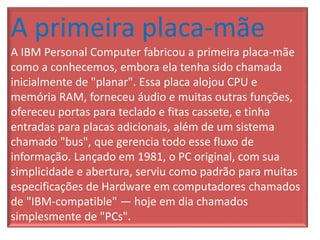 A primeira placa-mãe
A IBM Personal Computer fabricou a primeira placa-mãe
como a conhecemos, embora ela tenha sido chamada
inicialmente de "planar". Essa placa alojou CPU e
memória RAM, forneceu áudio e muitas outras funções,
ofereceu portas para teclado e fitas cassete, e tinha
entradas para placas adicionais, além de um sistema
chamado "bus", que gerencia todo esse fluxo de
informação. Lançado em 1981, o PC original, com sua
simplicidade e abertura, serviu como padrão para muitas
especificações de Hardware em computadores chamados
de "IBM-compatible" — hoje em dia chamados
simplesmente de "PCs".
 