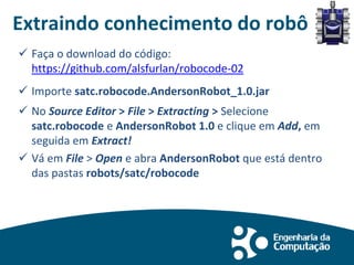 Extraindo conhecimento do robô
 Faça o download do código:
https://github.com/alsfurlan/robocode-02
 Importe satc.robocode.AndersonRobot_1.0.jar
 No Source Editor > File > Extracting > Selecione
satc.robocode e AndersonRobot 1.0 e clique em Add, em
seguida em Extract!
 Vá em File > Open e abra AndersonRobot que está dentro
das pastas robots/satc/robocode
 