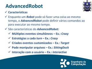 AdvancedRobot
 Características
 Enquanto um Robot pode só fazer uma coisa ao mesmo
tempo, o AdvancedRobot pode definir vários comandos ao
para executar ao mesmo tempo.
 São características do AdvancedRobot:
 Múltiplos eventos simultâneos – Ex.: Crazy
 Estratégias a cada turn – Ex.: Crazy
 Criados eventos customizados – Ex.: Target
 Pode manipular arquivos – Ex.: SittingDuck
 Interação com o usuário – Ex.: Interactive
 