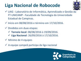 Liga Nacional de Robocode
 LIAG - Laboratório de Informática, Aprendizado e Gestão da
FT-UNICAMP - Faculdade de Tecnologia da Universidade
Estadual de Campinas.
 Início em 08/08/2016 e término em 17/10/2016.
 Divididos em duas etapas:
 Torneio local: 08/08/2016 à 19/09/2016.
 Liga Nacional: 26/09/2016 à 17/10/2016.
 Mínimo de 4 equipes
 A equipe campeã participa da liga nacional
 