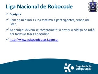 Liga Nacional de Robocode
 Equipes
 Com no mínimo 1 e no máximo 4 participantes, sendo um
líder.
 As equipes devem se comprometer a enviar o código do robô
em todas as fases do torneio
 http://www.robocodebrasil.com.br
 