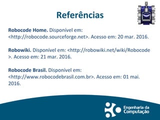 Referências
Robocode Home. Disponível em:
<http://robocode.sourceforge.net>. Acesso em: 20 mar. 2016.
Robowiki. Disponível em: <http://robowiki.net/wiki/Robocode
>. Acesso em: 21 mar. 2016.
Robocode Brasil. Disponível em:
<http://www.robocodebrasil.com.br>. Acesso em: 01 mai.
2016.
 