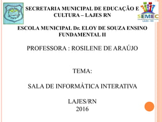 SECRETARIA MUNICIPAL DE EDUCAÇÃO E
CULTURA – LAJES RN
ESCOLA MUNICIPAL Dr. ELOY DE SOUZA ENSINO
FUNDAMENTAL II
PROFESSORA : ROSILENE DE ARAÚJO
TEMA:
SALA DE INFORMÁTICA INTERATIVA
LAJES/RN
2016
 