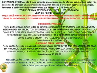 BOTANICAL ORIGINAL não é mais somente uma empresa que te oferece saúde e bem estar, nós
queremos te oferecer uma oportunidade de ganhar dinheiro e levar bem estar aos seus amigos,
familiares e conhecidos foi pensando nisso que criamos a LIFE BOTANICAL
TORNE-SE UMA REVENDA EXCLUSIVA – LIFE BOTANICAL
VEJA OS PERFIS DE ADESÃO
O QUE VOCÊ PRECISA FAZER? Cadastre-se no site oficial clicando no botão: ADESÃO e informando os
dados do seu indicador, EXISTEM OS SEGUINTES PERFIS NO PLANO DE NEGÓCIOS LIFE BOTANICAL
O PRIMEIRO : PRIVILEGE
Neste perfil a Revenda tem todos os benefícios inclusos (10 PRODUTOS MZT INCLUSOS OU
R$1300 REAIS EM PRODUTOS, EXCLUSIVIDADE EM PRIMEIRO NIVEL, UMA LOJA VIRTUAL
COMPLETA COM ÁREA ADMINISTRATIVA, UMA SALA VIRTUAL , CURSOS DE CAPACITAÇÃO,
DESCONTO DE 35% ATÉ 40% EM PRODUTOS, 20 % DESCONTO NAS INSCRIÇÕES DE
CONGRESSOS E ENCONTROS NACIONAIS DA LIFE BOTANICAL
Investimento: R$ 1400,00
O SEGUNDO PERFIL : MASTER
Neste perfil a Revenda tem vários benefícios inclusos (5 PRODUTOS MZT INCLUSOS OU 650 REAIS
EM PRODUTOS, EXCLUSIVIDADE EM PRIMEIRO NIVEL, UMA LOJA VIRTUAL COMPLETA COM ÁREA
ADMINISTRATIVA, CURSOS DE CAPACITAÇÃO , DESCONTO DE 35% ATÉ 40% EM PRODUTOS.
Investimento: R$ 800,00
OBSERVAÇÃO IMPORTANTE : Não é possível pagar parcialmente ou em parte quaisquer
dos planos de adesão LIFE BOTANICAL e obter a qualificação de REVENDA OFICIAL o
valor é único para cada perfil com todos os itens inclusos.
 