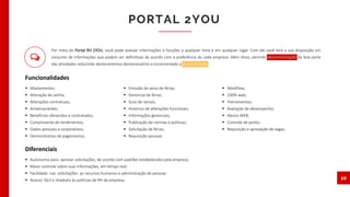 PORTAL 2YOU
10
 Afastamentos;
 Alteração de senha;
 Alterações contratuais;
 Aniversariantes;
 Benefícios oferecidos e contratados;
 Comprovante de rendimentos;
 Dados pessoais e corporativos;
 Demonstrativo de pagamentos;
 Emissão de aviso de férias;
 Gerencial de férias;
 Guia de ramais;
 Histórico de alterações funcionais;
 Informações gerenciais;
 Publicação de normas e politicas;
 Solicitação de férias;
 Requisição pessoal;
 Workflow;
 100% web;
 Treinamentos;
 Avaliação de desempenho;
 Abono WEB;
 Controle de ponto;
 Requisição e aprovação de vagas;
Funcionalidades
 Autonomia para aprovar solicitações, de acordo com padrões estabelecidos pela empresa;
 Maior controle sobre suas informações, em tempo real;
 Facilidade nas solicitações ao recursos humanos e administração de pessoal;
 Acesso fácil e imediato às políticas de RH da empresa.
Diferenciais
Por meio do Portal RH 2YOU, você pode acessar informações e funções a qualquer hora e em qualquer lugar. Com ele você terá a sua disposição um
conjunto de informações que podem ser definitivas de acordo com a preferência de cada empresa. Além disso, permite descentralização de boa parte
das atividades reduzindo deslocamentos desnecessários e incrementado a produtividade.
 
