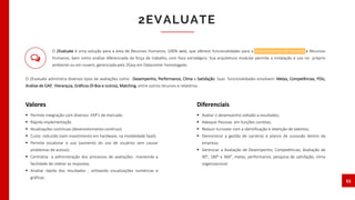 O 2Evaluate é uma solução para a área de Recursos Humanos, 100% web, que oferece funcionalidades para o Gerenciamento de Talentos e Recursos
Humanos, bem como análise diferenciada da força de trabalho, com foco estratégico. Sua arquitetura modular permite a instalação e uso no próprio
ambiente ou em nuvem, gerenciada pela 2Easy em Datacenter homologado.
O 2Evaluate administra diversos tipos de avaliações como: Desempenho, Performance, Clima e Satisfação. Suas funcionalidades envolvem: Metas, Competências, PDIs,
Análise de GAP, Hierarquia, Gráficos (9-Box e outros), Matching, entre outros recursos e relatórios.
2EVALUATE
11
 Permite integração com diversos ERP’s de mercado.
 Rápida implementação
 Atualizações contínuas (desenvolvimento contínuo)
 Custo reduzido (sem investimento em hardware, na modalidade SaaS)
 Permite escalonar o uso (aumento do uso de usuários sem causar
problemas de acesso).
 Centraliza a administração dos processos de avaliações mantendo a
facilidade de coletar as respostas.
 Analise rápida dos resultados , utilizando visualizações numéricas e
gráficas.
Valores
 Avaliar o desempenho voltado a resultados;
 Adequar Pessoas em funções corretas;
 Reduzir turnover com a identificação e retenção de talentos;
 Demonstrar a gestão de carreiras e planos de sucessão dentro da
empresa;
 Gerenciar a Avaliação de Desempenho, Competências, Avaliação de
90°, 180° e 360°, metas, performance, pesquisa de satisfação, clima
organizacional.
Diferenciais
 