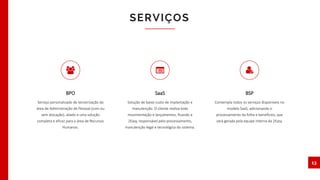 SERVIÇOS
13
BPO
Serviço personalizado de terceirização da
área de Administração de Pessoal (com ou
sem alocação), aliado a uma solução
completa e eficaz para a área de Recursos
Humanos.
BSP
Contempla todos os serviços disponíveis no
modelo SaaS, adicionando o
processamento da folha e benefícios, que
será gerada pela equipe interna da 2Easy.
SaaS
Solução de baixo custo de implantação e
manutenção. O cliente realiza toda
movimentação e lançamentos, ficando a
2Easy, responsável pelo processamento,
manutenção legal e tecnológica do sistema.
 