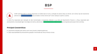 BSP
18
O BSP contempla todos os serviços disponíveis no modelo SaaS, tal como a utilização do sistema 2Easy via internet, sem nenhum tipo de investimento
adicional com licenciamento de uso, banco de dados e rotinas internas de TI como: backups e suporte a usuários.
O cliente fica responsável pela realização de toda movimentação e lançamentos referente a sua rotina de Departamento Pessoal e, a 2Easy, responsável pelo
processamento, manutenção legal e tecnológica do sistema, adicionando o processamento da folha e benefícios, que será gerada pela equipe interna da 2Easy.
 Lançamentos realizados pelo cliente, assim como consulta a relatórios gerenciais;
 2Easy responsabilidade do processamento, geração e transmissão das rotinas mensais e anuais.
Principais Características
 
