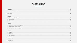 SUMÁRIO
 Sobre Nós
1. Missão Visão e Valores
 Você Sabia?
 Produtos
1. Sistema para Gestão em RH
2. Portal 2YOU
3. 2Evaluate
 Serviços
1. Business Process Outsourcing (BPO)
2. Software as a Service (SaaS)
3. Business Service Provider (BSP)
 Corretora
1. Seguros
2. SigSaúde
3. VR Benefícios
 Depoimentos
 Alguns Clientes
. . . . . . . . . . . . . . . . . . . . . . . . . . . . . . . . . . . . . . . . . . . . . . . . . . . . . . . . . . . . . . . . . . . . . . . . . . . . . . . . . . . . . . . . . . . . . . . . . . . . . . . . . . . . . . . . . . . . . . . . . . . . . . . 03
. . . . . . . . . . . . . . . . . . . . . . . . . . . . . . . . . . . . . . . . . . . . . . . . . . . . . . . . . . . . . . . . . . . . . . . . . . . . . . . . . . . . . . . . . . . . . . . . . . . . . . . . . . . . . . . . . 04
. . . . . . . . . . . . . . . . . . . . . . . . . . . . . . . . . . . . . . . . . . . . . . . . . . . . . . . . . . . . . . . . . . . . . . . . . . . . . . . . . . . . . . . . . . . . . . . . . . . . . . . . . . . . . . . . . . . . . . . . . . . . . . 05
. . . . . . . . . . . . . . . . . . . . . . . . . . . . . . . . . . . . . . . . . . . . . . . . . . . . . . . . . . . . . . . . . . . . . . . . . . . . . . . . . . . . . . . . . . . . . . . . . . . . . . . . . . . . . 08
. . . . . . . . . . . . . . . . . . . . . . . . . . . . . . . . . . . . . . . . . . . . . . . . . . . . . . . . . . . . . . . . . . . . . . . . . . . . . . . . . . . . . . . . . . . . . . . . . . . . . . . . . . . . . . . . . . . . . . . . . . . 10
. . . . . . . . . . . . . . . . . . . . . . . . . . . . . . . . . . . . . . . . . . . . . . . . . . . . . . . . . . . . . . . . . . . . . . . . . . . . . . . . . . . . . . . . . . . . . . . . . . . . . . . . . . . . . . . . . . . . . . . . . . . . . 11
. . . . . . . . . . . . . . . . . . . . . . . . . . . . . . . . . . . . . . . . . . . . . . . . . . . . . . . . . . . . . . . . . . . . . . . . . . . . . . . . . . . . . . . . . . . . . . . . . . . . . . 14
. . . . . . . . . . . . . . . . . . . . . . . . . . . . . . . . . . . . . . . . . . . . . . . . . . . . . . . . . . . . . . . . . . . . . . . . . . . . . . . . . . . . . . . . . . . . . . . . . . . . . . . . . . . . . 17
. . . . . . . . . . . . . . . . . . . . . . . . . . . . . . . . . . . . . . . . . . . . . . . . . . . . . . . . . . . . . . . . . . . . . . . . . . . . . . . . . . . . . . . . . . . . . . . . . . . . . . . . . . . 18
. . . . . . . . . . . . . . . . . . . . . . . . . . . . . . . . . . . . . . . . . . . . . . . . . . . . . . . . . . . . . . . . . . . . . . . . . . . . . . . . . . . . . . . . . . . . . . . . . . . . . . . . . . . . . . . . . . . . . . . . . . . . . . 21
. . . . . . . . . . . . . . . . . . . . . . . . . . . . . . . . . . . . . . . . . . . . . . . . . . . . . . . . . . . . . . . . . . . . . . . . . . . . . . . . . . . . . . . . . . . . . . . . . . . . . . . . . . . . . . . . . . . . . . . . . . . . . 23
. . . . . . . . . . . . . . . . . . . . . . . . . . . . . . . . . . . . . . . . . . . . . . . . . . . . . . . . . . . . . . . . . . . . . . . . . . . . . . . . . . . . . . . . . . . . . . . . . . . . . . . . . . . . . . . . . . . . . . . . . 25
. . . . . . . . . . . . . . . . . . . . . . . . . . . . . . . . . . . . . . . . . . . . . . . . . . . . . . . . . . . . . . . . . . . . . . . . . . . . . . . . . . . . . . . . . . . . . . . . . . . . . . . . . . . . . . . . . . . . . . . . . . . . 26
. . . . . . . . . . . . . . . . . . . . . . . . . . . . . . . . . . . . . . . . . . . . . . . . . . . . . . . . . . . . . . . . . . . . . . . . . . . . . . . . . . . . . . . . . . . . . . . . . . . . . . . . . . . . . . . . . . . . . . . . . . 29
 