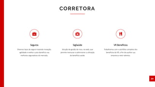 CORRETORA
20
Seguros
Diversos tipos de seguro trazendo inovação,
agilidade e melhor custo-benefício nas
melhores seguradoras do mercado.
SigSaúde
Solução de gestão de risco, via web, que
permite mensurar e administrar a utilização
do benefício saúde.
VR Benefícios
Trabalhamos com o portfólio completo dos
benefícios da VR, a fim de auxiliar sua
empresa a reter talentos.
 