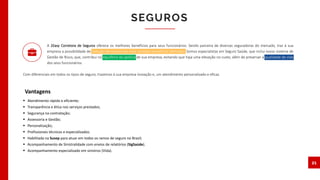  Atendimento rápido e eficiente;
 Transparência e ética nos serviços prestados;
 Segurança na contratação;
 Assessoria e Gestão;
 Personalização;
 Profissionais técnicos e especializados.
 Habilitada na Susep para atuar em todos os ramos de seguro no Brasil;
 Acompanhamento de Sinistralidade com envios de relatórios (SigSaúde).
 Acompanhamento especializado em sinistros (Vida).
SEGUROS
21
Vantagens
A 2Easy Corretora de Seguros oferece os melhores benefícios para seus funcionários. Sendo parceira de diversas seguradoras do mercado, traz à sua
empresa a possibilidade de redução de custos nos mais variados benefícios ofertados. Somos especialistas em Seguro Saúde, que inclui nosso sistema de
Gestão de Risco, que, contribui no equilíbrio da apólice de sua empresa, evitando que haja uma elevação no custo, além de preservar a qualidade de vida
dos seus funcionários.
Com diferenciais em todos os tipos de seguro, trazemos à sua empresa inovação e, um atendimento personalizado e eficaz.
 