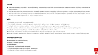  Processo de atendimento de Sinistros diferenciado;
 Sem limitação de idade para inclusão de segurados relacionados na apólice anterior com igual ou superior capital segurados;
 Aceitação de funcionários aposentados por invalidez relacionados na apólice anterior com igual ou superior capital segurados;
 Inclusão automática de funcionários afastados na transferência de seguros, relacionados na apólice anterior com igual ou superior capital segurados;
 Aceitação de funcionários afastados quando não relacionados na apólice anterior mediante análise;
 Dispensa de preenchimento de cartão proposta individual para adesão de segurados com até 65 anos em atividade;
 Inclusão automática de funcionários afastados na transferência de seguro (desde que estejam relacionados na apólice anterior com igual ou maior capital segurado).
Vida
22
 Entendimento do cenário e resultados;
 Estudos e análise de mercado;
 Implementação;
 Palestras de orientação junto às operadoras;
 Procedimentos operacionais ao RH (Rateios, faturamento);
 Análises das melhores práticas e tendência de mercado;
Previdência Privada
 Assessoria completa na implantação e gestão dos benefícios corporativos, buscando novas soluções e integrando programas, de acordo com o perfil da empresa e de
seus funcionários;
 Apoio ao departamento de Recursos Humanos na contratação de seguro ou plano de saúde e na movimentação cadastral (inclusão, exclusão e faturamento mensal);
 Apoio ao departamento de Recursos Humanos, na implantação das políticas de contribuição e/ou coparticipação, na contratação de novos benefícios, bem como na
definição de estratégias para a revisão dos seguros ou planos vigentes;
Saúde
 