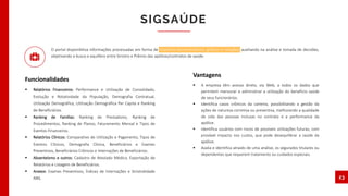 O portal disponibiliza informações processadas em forma de relatórios demonstrativos, gráficos e relações, auxiliando na análise e tomada de decisões,
objetivando a busca e equilibro entre Sinistro e Prêmio das apólices/contratos de saúde.
 Relatórios Financeiros: Performance e Utilização de Consolidado,
Evolução e Rotatividade da População, Demografia Contratual,
Utilização Demográfica, Utilização Demográfica Per Capita e Ranking
de Beneficiários.
 Ranking de Famílias: Ranking de Prestadores, Ranking de
Procedimentos, Ranking de Planos, Faturamento Mensal e Tipos de
Eventos Financeiros.
 Relatórios Clínicos: Comparativo de Utilização e Pagamento, Tipos de
Eventos Clínicos, Demografia Clínica, Beneficiários e Exames
Preventivos, Beneficiários Crônicos e Internações de Beneficiários.
 Absenteísmo e outros: Cadastro de Atestado Médico, Exportação de
Relatórios e Listagem de Beneficiários.
 Anexos: Exames Preventivos, Índices de Internações e Sinistralidade
ANS.
SIGSAÚDE
23
Funcionalidades
 A empresa têm acesso direto, via Web, a todos os dados que
permitem mensurar e administrar a utilização do benefício saúde
de seus funcionários.
 Identifica casos crônicos da carteira, possibilitando a gestão da
ações de natureza corretiva ou preventiva, melhorando a qualidade
de vida das pessoas inclusas no contrato e a performance da
apólice.
 Identifica usuários com riscos de possíveis utilizações futuras, com
provável impacto nos custos, que pode desequilibrar a saúde da
apólice.
 Avalia e identifica através de uma análise, os segurados titulares ou
dependentes que requerem tratamento ou cuidados especiais.
Vantagens
 