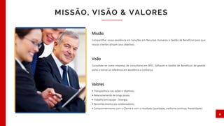 Missão
Compartilhar nossa excelência em Soluções em Recursos Humanos e Gestão de Benefícios para que
nossos clientes atinjam seus objetivos.
Visão
Consolidar-se como empresa de consultoria em BPO, Software e Gestão de Benefícios de grande
porte e tornar-se referência em excelência e confiança.
Valores
• Transparência nas ações e objetivos;
• Relacionamento de longo prazo;
• Trabalho em equipe - Sinergia;
• Reconhecimento aos colaboradores;
• Comprometimento com o Cliente e com o resultado (qualidade, melhoria contínua, flexibilidade).
MISSÃO, VISÃO & VALORES
4
 