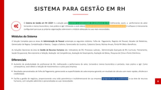  Aumento da produtividade do profissional de RH, melhorando a performance do setor, tornando-o menos burocrático e portanto, mais pratico e ágil. Como
consequência, você obterá a redução de investimentos e custos para empresa.
 Resultados personalizados de Folha de Pagamento, gerenciando as especificidades de cada empresa gerando um resultado de cálculos com maior rapidez, eficiência e
credibilidade.
 Facilita a gestão de negócios, proporcionando uma visão panorâmica e multidimensional de sua empresa, agregando valor e credibilidade a sua área de recursos
humanos, com soluções aderentes e personalizadas as suas necessidades
O Sistema de Gestão em RH 2EASY é a solução para aumentar a produtividade do proﬁssional de RH, melhorando, assim, a performance do setor
tornando-o menos burocrático, mais prático e ágil. Utilizando-o você obterá redução de investimentos e custos na área de RH. O software é inteiramente
conﬁgurável para que as próprias organizações selecionem o módulo adequado às suas reais necessidades.
SISTEMA PARA GESTÃO EM RH
8
A Solução Completa para as áreas de Administração de Pessoal contempla os seguintes módulos: Folha de Pagamento, Registro de Pessoal, Gerador de Relatórios,
Gerenciador de Regras, Contabilização e Rateios, Cargos e Salários, Gerenciador de Usuários, Cadastros Gerais, Rotinas Anuais, Portal RH Web e Benefícios.
As Soluções Opcionais da área de Gestão de Recursos Humanos são: Indicadores de RH, Processos Judiciais, Administração Avançada de RH, Currículo, Treinamento,
Saúde Ocupacional, Recrutamento e Seleção, Avaliação de Competências, Avaliação de Desempenho, Avaliação de Metas, Pesquisa de Clima e Ponto Eletrônico.
Módulos do Sistema
Diferenciais
 