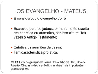 OS EVANGELHO - MATEUS
 É considerado o evangelho do rei;
 Escreveu para os judeus, primeiramente escrito
em hebraico ou aramaico, por isso cita muitas
vezes o Antigo Testamento;
 Enfatiza os sermões de Jesus;
 Tem característica profética.
Mt 1:1 Livro da geração de Jesus Cristo, filho de Davi, filho de
Abraão. Obs: esta declaração liga as duas mais importantes
alianças do AT.
 