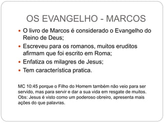 OS EVANGELHO - MARCOS
 O livro de Marcos é considerado o Evangelho do
Reino de Deus;
 Escreveu para os romanos, muitos eruditos
afirmam que foi escrito em Roma;
 Enfatiza os milagres de Jesus;
 Tem característica pratica.
MC 10:45 porque o Filho do Homem também não veio para ser
servido, mas para servir e dar a sua vida em resgate de muitos.
Obs: Jesus é visto como um poderoso obreiro, apresenta mais
ações do que palavras.
 