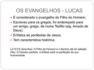OS EVANGELHOS - LUCAS
 É considerado o evangelho do Filho do Homem;
 Escreveu para os gregos, foi endereçado para
um amigo, grego, de nome Teófilo (sig. Amado de
Deus);
 Enfatiza as parábolas de Jesus;
 Tem característica histórica.
LC 6:5 E dizia-lhes: O Filho do Homem é o Senhor até do sábado.
Obs: O Homem perfeito, a ênfase está na perfeição de sua
humanidade.
 