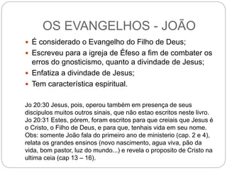 OS EVANGELHOS - JOÃO
 É considerado o Evangelho do Filho de Deus;
 Escreveu para a igreja de Éfeso a fim de combater os
erros do gnosticismo, quanto a divindade de Jesus;
 Enfatiza a divindade de Jesus;
 Tem característica espiritual.
Jo 20:30 Jesus, pois, operou também em presença de seus
discipulos muitos outros sinais, que não estao escritos neste livro.
Jo 20:31 Estes, pórem, foram escritos para que creiais que Jesus é
o Cristo, o Filho de Deus, e para que, tenhais vida em seu nome.
Obs: somente João fala do primeiro ano de ministerio (cap. 2 e 4),
relata os grandes ensinos (novo nascimento, agua viva, pão da
vida, bom pastor, luz do mundo...) e revela o proposito de Cristo na
ultima ceia (cap 13 – 16).
 