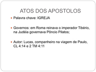 ATOS DOS APOSTOLOS
 Palavra chave: IGREJA
 Governos: em Roma reinava o imperador Tibério,
na Judéia governava Pôncio Pilatos;
 Autor: Lucas, companheiro na viagem de Paulo,
CL 4:14 e 2 TM 4:11
 