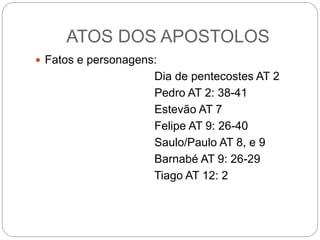 ATOS DOS APOSTOLOS
 Fatos e personagens:
Dia de pentecostes AT 2
Pedro AT 2: 38-41
Estevão AT 7
Felipe AT 9: 26-40
Saulo/Paulo AT 8, e 9
Barnabé AT 9: 26-29
Tiago AT 12: 2
 