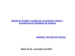 Abaeté do Cordel e a peleja de um produtor cultural –
A performance autodidata de produzir
MANOEL WILSON DE SOUZA
Natal, 03 de novembro de 2016
 